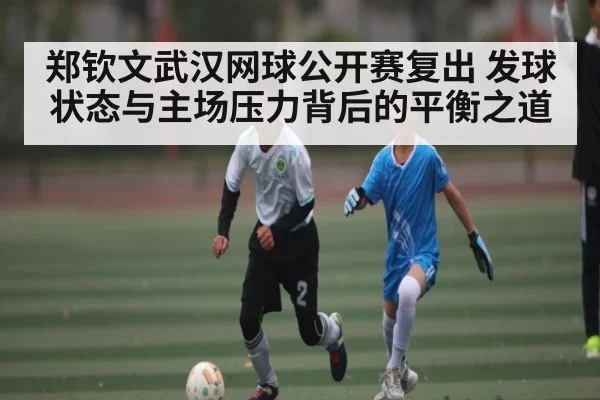 郑钦文武汉网球公开赛复出 发球状态与主场压力背后的平衡之道